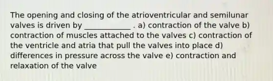 The opening and closing of the atrioventricular and semilunar valves is driven by ____________ . a) contraction of the valve b) contraction of muscles attached to the valves c) contraction of the ventricle and atria that pull the valves into place d) differences in pressure across the valve e) contraction and relaxation of the valve