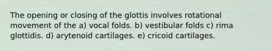 The opening or closing of the glottis involves rotational movement of the a) vocal folds. b) vestibular folds c) rima glottidis. d) arytenoid cartilages. e) cricoid cartilages.