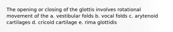 The opening or closing of the glottis involves rotational movement of the a. vestibular folds b. vocal folds c. arytenoid cartilages d. cricoid cartilage e. rima glottidis