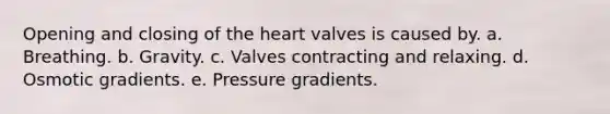 Opening and closing of the heart valves is caused by. a. Breathing. b. Gravity. c. Valves contracting and relaxing. d. Osmotic gradients. e. Pressure gradients.