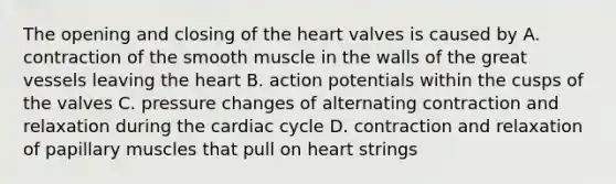 The opening and closing of the heart valves is caused by A. contraction of the smooth muscle in the walls of the great vessels leaving the heart B. action potentials within the cusps of the valves C. pressure changes of alternating contraction and relaxation during the cardiac cycle D. contraction and relaxation of papillary muscles that pull on heart strings