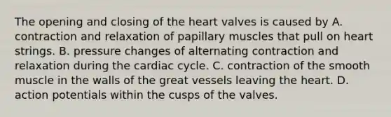 The opening and closing of the heart valves is caused by A. contraction and relaxation of papillary muscles that pull on heart strings. B. pressure changes of alternating contraction and relaxation during the cardiac cycle. C. contraction of the smooth muscle in the walls of the great vessels leaving the heart. D. action potentials within the cusps of the valves.