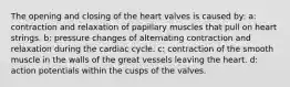 The opening and closing of the heart valves is caused by: a: contraction and relaxation of papillary muscles that pull on heart strings. b: pressure changes of alternating contraction and relaxation during the cardiac cycle. c: contraction of the smooth muscle in the walls of the great vessels leaving the heart. d: action potentials within the cusps of the valves.