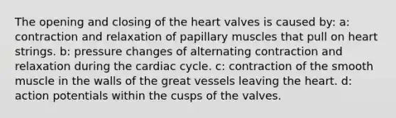 The opening and closing of the heart valves is caused by: a: contraction and relaxation of papillary muscles that pull on heart strings. b: pressure changes of alternating contraction and relaxation during the cardiac cycle. c: contraction of the smooth muscle in the walls of the great vessels leaving the heart. d: action potentials within the cusps of the valves.