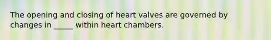 The opening and closing of heart valves are governed by changes in _____ within heart chambers.