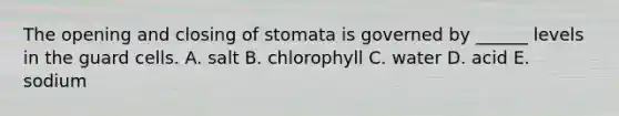 The opening and closing of stomata is governed by ______ levels in the guard cells. A. salt B. chlorophyll C. water D. acid E. sodium