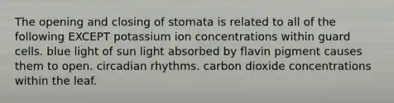 The opening and closing of stomata is related to all of the following EXCEPT potassium ion concentrations within guard cells. blue light of sun light absorbed by flavin pigment causes them to open. circadian rhythms. carbon dioxide concentrations within the leaf.