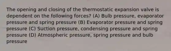 The opening and closing of the thermostatic expansion valve is dependent on the following forces? (A) Bulb pressure, evaporator pressure and spring pressure (B) Evaporator pressure and spring pressure (C) Suction pressure, condensing pressure and spring pressure (D) Atmospheric pressure, spring pressure and bulb pressure