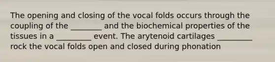 The opening and closing of the vocal folds occurs through the coupling of the ________ and the biochemical properties of the tissues in a _________ event. The arytenoid cartilages _________ rock the vocal folds open and closed during phonation