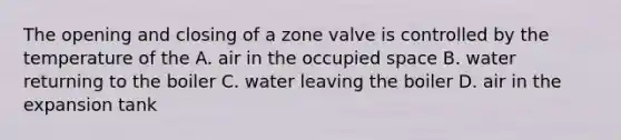 The opening and closing of a zone valve is controlled by the temperature of the A. air in the occupied space B. water returning to the boiler C. water leaving the boiler D. air in the expansion tank