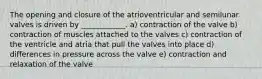 The opening and closure of the atrioventricular and semilunar valves is driven by ____________. a) contraction of the valve b) contraction of muscles attached to the valves c) contraction of the ventricle and atria that pull the valves into place d) differences in pressure across the valve e) contraction and relaxation of the valve