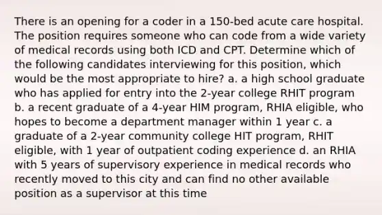 There is an opening for a coder in a 150-bed acute care hospital. The position requires someone who can code from a wide variety of medical records using both ICD and CPT. Determine which of the following candidates interviewing for this position, which would be the most appropriate to hire? a. a high school graduate who has applied for entry into the 2-year college RHIT program b. a recent graduate of a 4-year HIM program, RHIA eligible, who hopes to become a department manager within 1 year c. a graduate of a 2-year community college HIT program, RHIT eligible, with 1 year of outpatient coding experience d. an RHIA with 5 years of supervisory experience in medical records who recently moved to this city and can find no other available position as a supervisor at this time