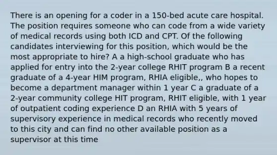 There is an opening for a coder in a 150-bed acute care hospital. The position requires someone who can code from a wide variety of medical records using both ICD and CPT. Of the following candidates interviewing for this position, which would be the most appropriate to hire? A a high-school graduate who has applied for entry into the 2-year college RHIT program B a recent graduate of a 4-year HIM program, RHIA eligible,, who hopes to become a department manager within 1 year C a graduate of a 2-year community college HIT program, RHIT eligible, with 1 year of outpatient coding experience D an RHIA with 5 years of supervisory experience in medical records who recently moved to this city and can find no other available position as a supervisor at this time