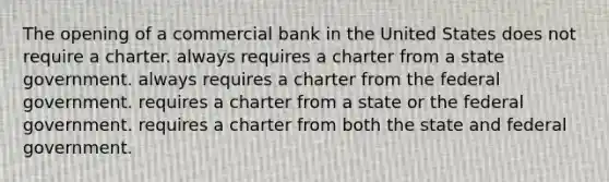 The opening of a commercial bank in the United States ​does not require a charter. ​always requires a charter from a state government. always requires a charter from the federal government.​ ​requires a charter from a state or the federal government. ​requires a charter from both the state and federal government.