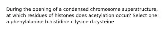 During the opening of a condensed chromosome superstructure, at which residues of histones does acetylation occur? Select one: a.phenylalanine b.histidine c.lysine d.cysteine