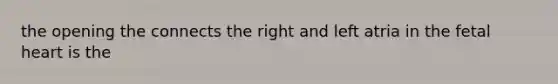 the opening the connects the right and left atria in the fetal heart is the