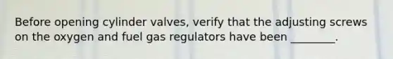 Before opening cylinder valves, verify that the adjusting screws on the oxygen and fuel gas regulators have been ________.