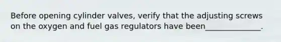 Before opening cylinder valves, verify that the adjusting screws on the oxygen and fuel gas regulators have been______________.