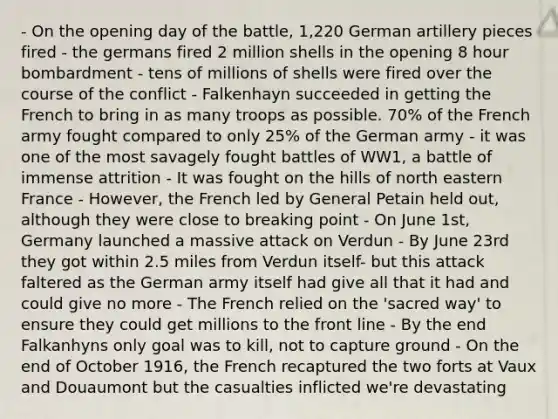 - On the opening day of the battle, 1,220 German artillery pieces fired - the germans fired 2 million shells in the opening 8 hour bombardment - tens of millions of shells were fired over the course of the conflict - Falkenhayn succeeded in getting the French to bring in as many troops as possible. 70% of the French army fought compared to only 25% of the German army - it was one of the most savagely fought battles of WW1, a battle of immense attrition - It was fought on the hills of north eastern France - However, the French led by General Petain held out, although they were close to breaking point - On June 1st, Germany launched a massive attack on Verdun - By June 23rd they got within 2.5 miles from Verdun itself- but this attack faltered as the German army itself had give all that it had and could give no more - The French relied on the 'sacred way' to ensure they could get millions to the front line - By the end Falkanhyns only goal was to kill, not to capture ground - On the end of October 1916, the French recaptured the two forts at Vaux and Douaumont but the casualties inflicted we're devastating