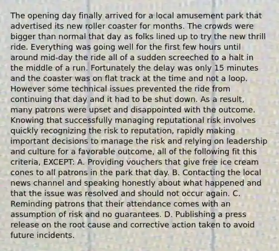 The opening day finally arrived for a local amusement park that advertised its new roller coaster for months. The crowds were bigger than normal that day as folks lined up to try the new thrill ride. Everything was going well for the first few hours until around mid-day the ride all of a sudden screeched to a halt in the middle of a run. Fortunately the delay was only 15 minutes and the coaster was on flat track at the time and not a loop. However some technical issues prevented the ride from continuing that day and it had to be shut down. As a result, many patrons were upset and disappointed with the outcome. Knowing that successfully managing reputational risk involves quickly recognizing the risk to reputation, rapidly making important decisions to manage the risk and relying on leadership and culture for a favorable outcome, all of the following fit this criteria, EXCEPT: A. Providing vouchers that give free ice cream cones to all patrons in the park that day. B. Contacting the local news channel and speaking honestly about what happened and that the issue was resolved and should not occur again. C. Reminding patrons that their attendance comes with an assumption of risk and no guarantees. D. Publishing a press release on the root cause and corrective action taken to avoid future incidents.