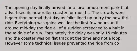 The opening day finally arrived for a local amusement park that advertised its new roller coaster for months. The crowds were bigger than normal that day as folks lined up to try the new thrill ride. Everything was going well for the first few hours until around mid-day the ride all of a sudden screeched to a halt in the middle of a run. Fortunately the delay was only 15 minutes and the coaster was on flat track at the time and not a loop. However some technical issues prevented the ride from co