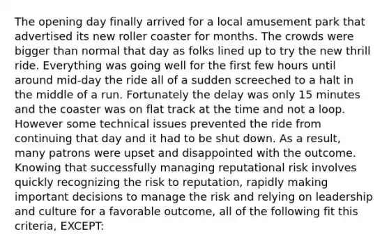 The opening day finally arrived for a local amusement park that advertised its new roller coaster for months. The crowds were bigger than normal that day as folks lined up to try the new thrill ride. Everything was going well for the first few hours until around mid-day the ride all of a sudden screeched to a halt in the middle of a run. Fortunately the delay was only 15 minutes and the coaster was on flat track at the time and not a loop. However some technical issues prevented the ride from continuing that day and it had to be shut down. As a result, many patrons were upset and disappointed with the outcome. Knowing that successfully managing reputational risk involves quickly recognizing the risk to reputation, rapidly making important decisions to manage the risk and relying on leadership and culture for a favorable outcome, all of the following fit this criteria, EXCEPT: