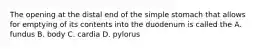 The opening at the distal end of the simple stomach that allows for emptying of its contents into the duodenum is called the A. fundus B. body C. cardia D. pylorus