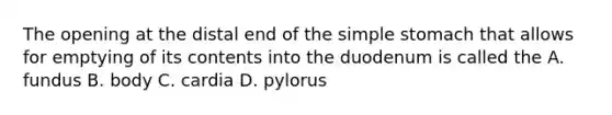 The opening at the distal end of the simple stomach that allows for emptying of its contents into the duodenum is called the A. fundus B. body C. cardia D. pylorus