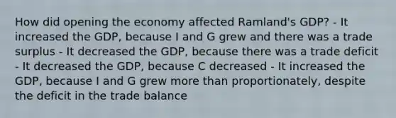 How did opening the economy affected Ramland's GDP? - It increased the GDP, because I and G grew and there was a trade surplus - It decreased the GDP, because there was a trade deficit - It decreased the GDP, because C decreased - It increased the GDP, because I and G grew more than proportionately, despite the deficit in the trade balance