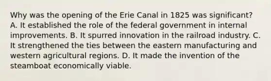 Why was the opening of the Erie Canal in 1825 was significant? A. It established the role of the federal government in internal improvements. B. It spurred innovation in the railroad industry. C. It strengthened the ties between the eastern manufacturing and western agricultural regions. D. It made the invention of the steamboat economically viable.