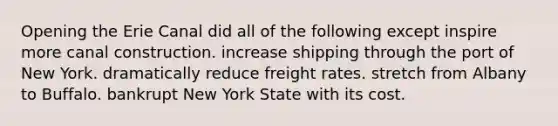 Opening the Erie Canal did all of the following except inspire more canal construction. increase shipping through the port of New York. dramatically reduce freight rates. stretch from Albany to Buffalo. bankrupt New York State with its cost.