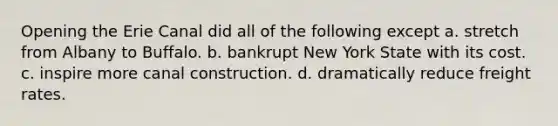 Opening the Erie Canal did all of the following except a. stretch from Albany to Buffalo. b. bankrupt New York State with its cost. c. inspire more canal construction. d. dramatically reduce freight rates.