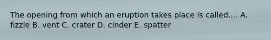 The opening from which an eruption takes place is called.... A. fizzle B. vent C. crater D. cinder E. spatter