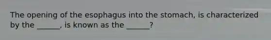 The opening of the esophagus into the stomach, is characterized by the ______, is known as the ______?