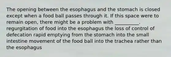 The opening between the esophagus and the stomach is closed except when a food ball passes through it. If this space were to remain open, there might be a problem with __________. regurgitation of food into the esophagus the loss of control of defecation rapid emptying from the stomach into the small intestine movement of the food ball into the trachea rather than the esophagus