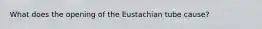 What does the opening of the Eustachian tube cause?