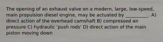 The opening of an exhaust valve on a modern, large, low-speed, main propulsion diesel engine, may be actuated by __________. A) direct action of the overhead camshaft B) compressed air pressure C) hydraulic 'push rods' D) direct action of the main piston moving down