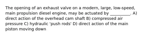 The opening of an exhaust valve on a modern, large, low-speed, main propulsion diesel engine, may be actuated by __________. A) direct action of the overhead cam shaft B) compressed air pressure C) hydraulic 'push rods' D) direct action of the main piston moving down