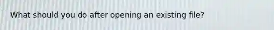 What should you do after opening an existing file?