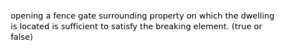 opening a fence gate surrounding property on which the dwelling is located is sufficient to satisfy the breaking element. (true or false)