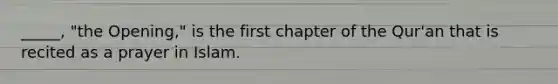 _____, "the Opening," is the first chapter of the Qur'an that is recited as a prayer in Islam.