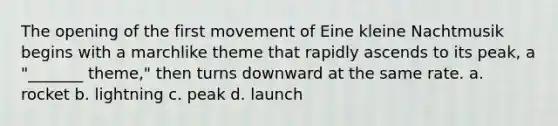 The opening of the first movement of Eine kleine Nachtmusik begins with a marchlike theme that rapidly ascends to its peak, a "_______ theme," then turns downward at the same rate. a. rocket b. lightning c. peak d. launch