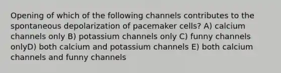 Opening of which of the following channels contributes to the spontaneous depolarization of pacemaker cells? A) calcium channels only B) potassium channels only C) funny channels onlyD) both calcium and potassium channels E) both calcium channels and funny channels