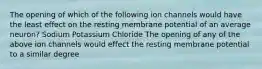 The opening of which of the following ion channels would have the least effect on the resting membrane potential of an average neuron? Sodium Potassium Chloride The opening of any of the above ion channels would effect the resting membrane potential to a similar degree