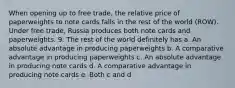 When opening up to free trade, the relative price of paperweights to note cards falls in the rest of the world (ROW). Under free trade, Russia produces both note cards and paperweights. 9. The rest of the world definitely has a. An absolute advantage in producing paperweights b. A comparative advantage in producing paperweights c. An absolute advantage in producing note cards d. A comparative advantage in producing note cards e. Both c and d