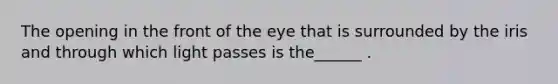 The opening in the front of the eye that is surrounded by the iris and through which light passes is the______ .