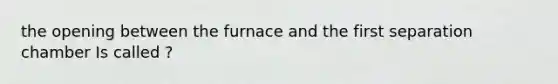 the opening between the furnace and the first separation chamber Is called ?