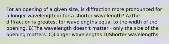 For an opening of a given size, is diffraction more pronounced for a longer wavelength or for a shorter wavelength? A)The diffraction is greatest for wavelengths equal to the width of the opening. B)The wavelength doesn't matter - only the size of the opening matters. C)Longer wavelengths D)Shorter wavelengths