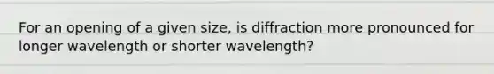 For an opening of a given size, is diffraction more pronounced for longer wavelength or shorter wavelength?