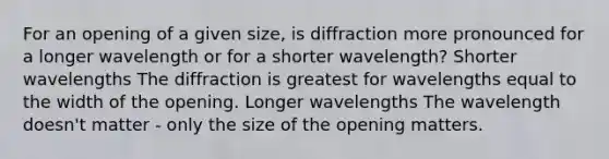 For an opening of a given size, is diffraction more pronounced for a longer wavelength or for a shorter wavelength? Shorter wavelengths The diffraction is greatest for wavelengths equal to the width of the opening. Longer wavelengths The wavelength doesn't matter - only the size of the opening matters.